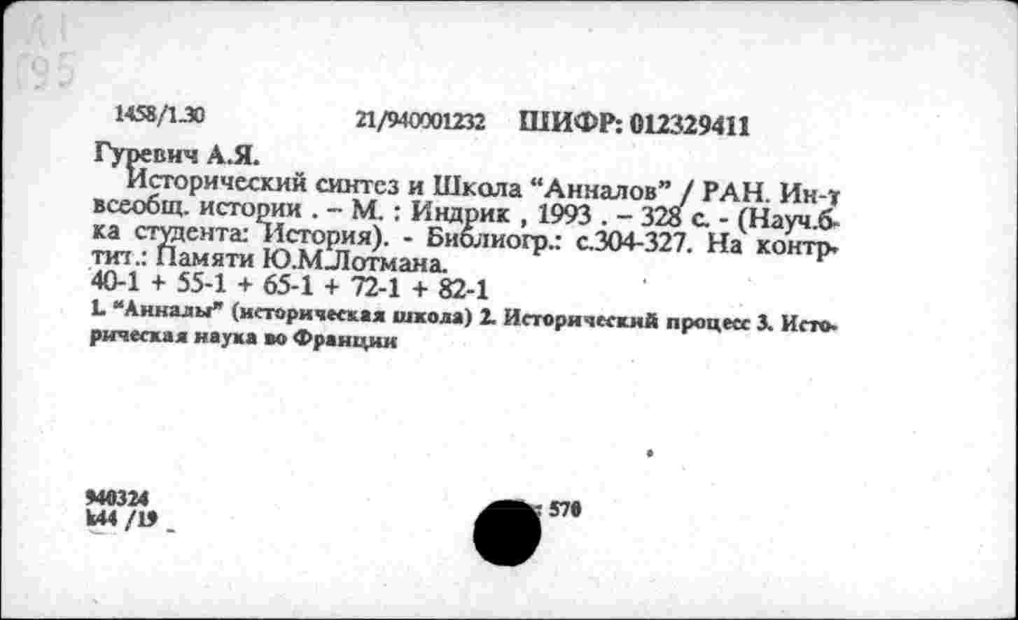 ﻿1458/1.30	21/940001232 ШИФР: 012329411
Гуревич А.Я.
Исторический синтез и Школа “Анналов” / РАН. Ин-т всеобщ, истории . - М. : Индрик , 1993 . - 328 а - (Науч.б-ка студента: История). - Библиогр.: с.304-327. На контр, тит.: Памяти Ю.МЛотмана.
40-1 + 55-1 + 65-1 + 72-1 + 82-1
Ь “Анналы” (историческая школа) 2. Исторический процесс 3. Исто-рическал наука во Франции
*40324
И44/1»
57»